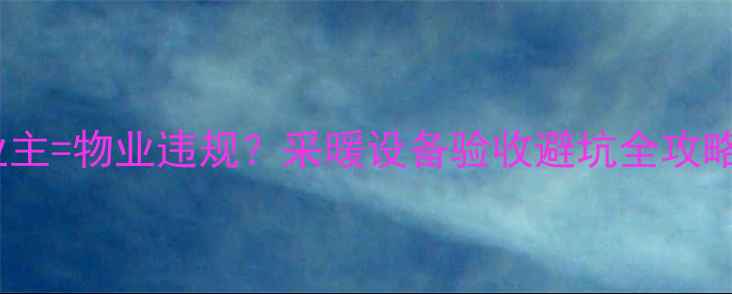图片 地暖验收不通知业主=物业违规？采暖设备验收避坑全攻略（附维权指南）1