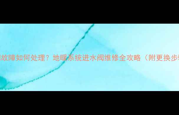 地热暖气进水阀故障如何处理地暖系统进水阀维修全攻略附更换步骤省钱技巧
