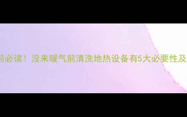 地热清洗前必读没来暖气前清洗地热设备有5大必要性及操作指南