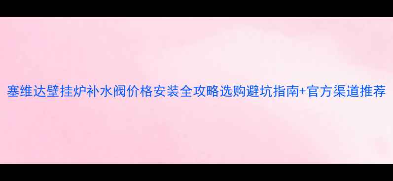 塞维达壁挂炉补水阀价格安装全攻略选购避坑指南官方渠道推荐