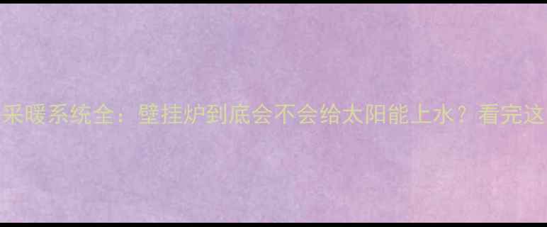 壁挂炉太阳能采暖系统全壁挂炉到底会不会给太阳能上水看完这篇彻底明白
