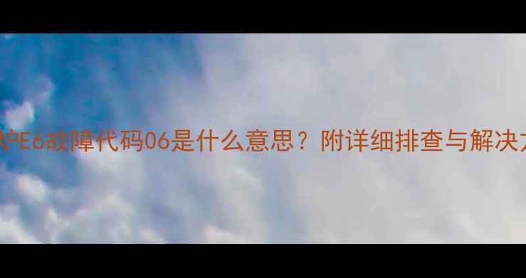 图片 壁挂炉E6故障代码06是什么意思？附详细排查与解决方法2