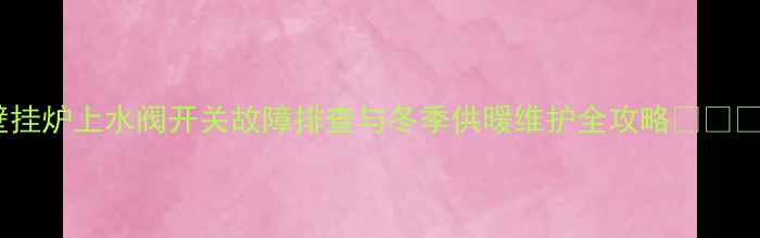 壁挂炉上水阀开关故障排查与冬季供暖维护全攻略