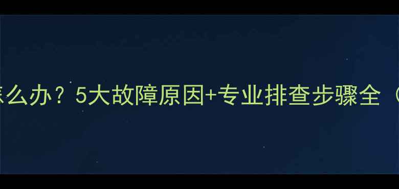 壁挂炉不工作怎么办5大故障原因专业排查步骤全附维修指南