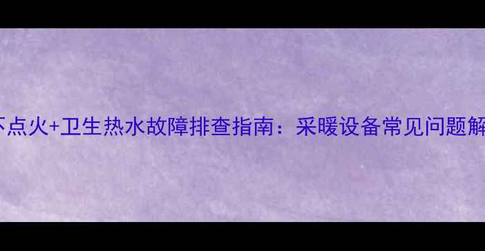 图片 壁挂炉不点火+卫生热水故障排查指南：采暖设备常见问题解决方案1