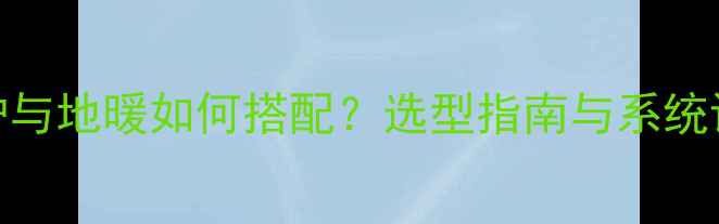 图片 壁挂炉与地暖如何搭配？选型指南与系统设计全