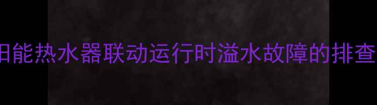 壁挂炉与太阳能热水器联动运行时溢水故障的排查与解决方法
