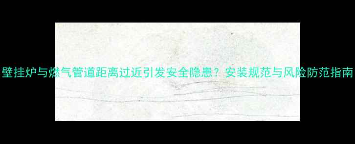 图片 壁挂炉与燃气管道距离过近引发安全隐患？安装规范与风险防范指南