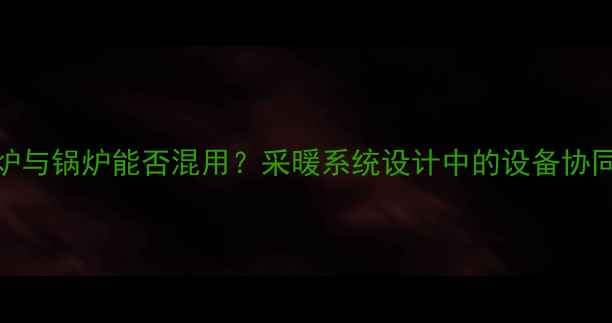 图片 壁挂炉与锅炉能否混用？采暖系统设计中的设备协同方案