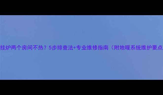 图片 壁挂炉两个房间不热？5步排查法+专业维修指南（附地暖系统维护要点）
