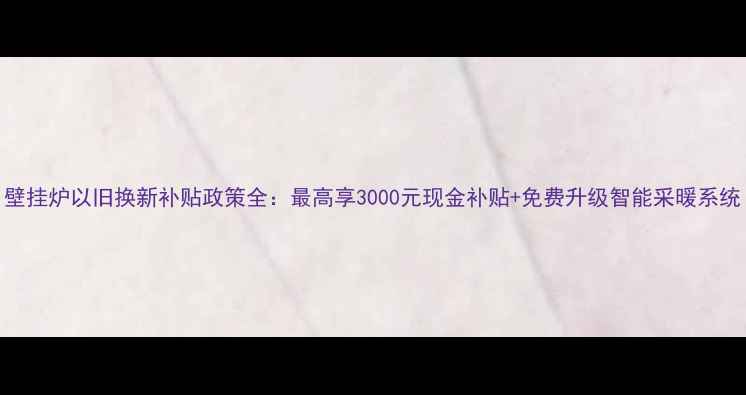 壁挂炉以旧换新补贴政策全最高享3000元现金补贴免费升级智能采暖系统