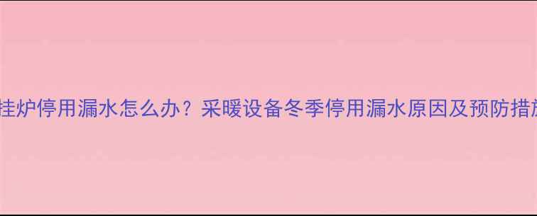 图片 壁挂炉停用漏水怎么办？采暖设备冬季停用漏水原因及预防措施1