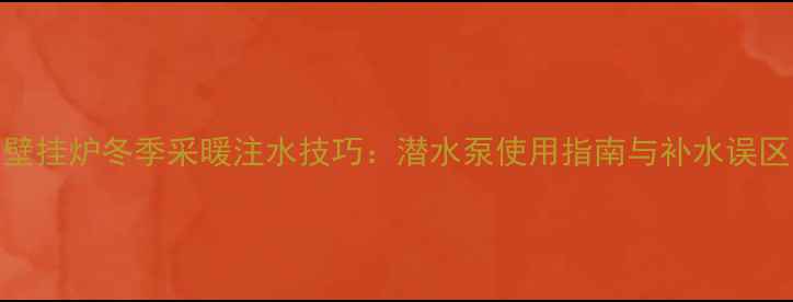 壁挂炉冬季采暖注水技巧潜水泵使用指南与补水误区