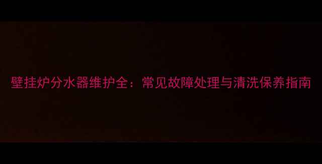 壁挂炉分水器维护全常见故障处理与清洗保养指南