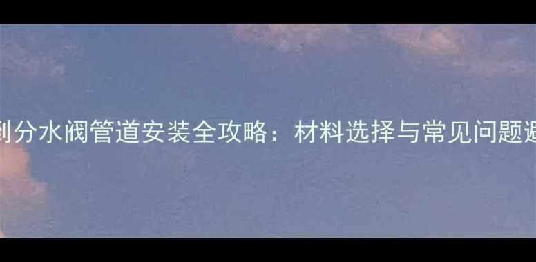 图片 壁挂炉到分水阀管道安装全攻略：材料选择与常见问题避坑指南