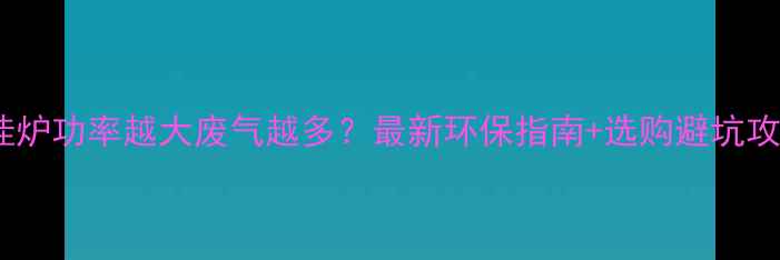 壁挂炉功率越大废气越多最新环保指南选购避坑攻略