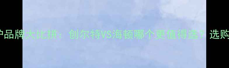 图片 壁挂炉品牌大比拼：创尔特VS海顿哪个更值得选？选购指南2