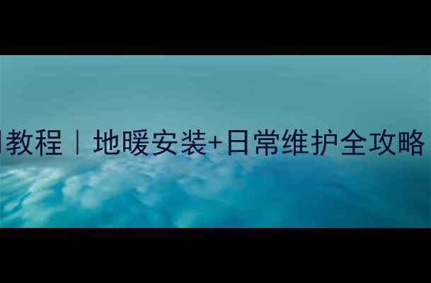 图片 壁挂炉地暖使用教程｜地暖安装+日常维护全攻略（附避坑指南）