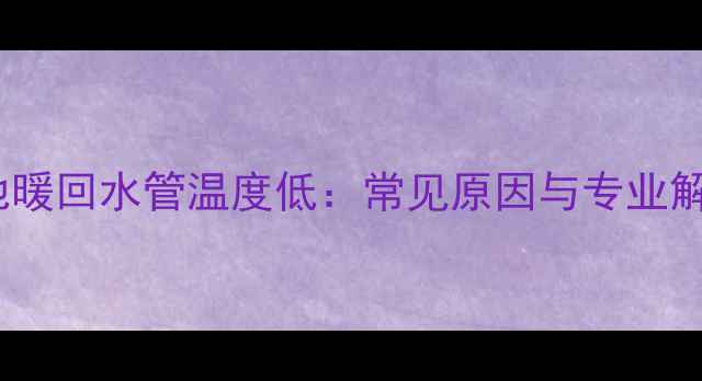 壁挂炉地暖回水管温度低常见原因与专业解决指南