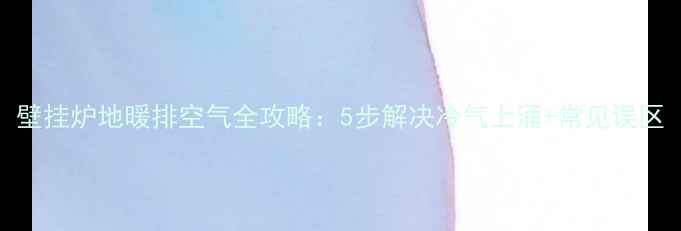 图片 壁挂炉地暖排空气全攻略：5步解决冷气上涌+常见误区