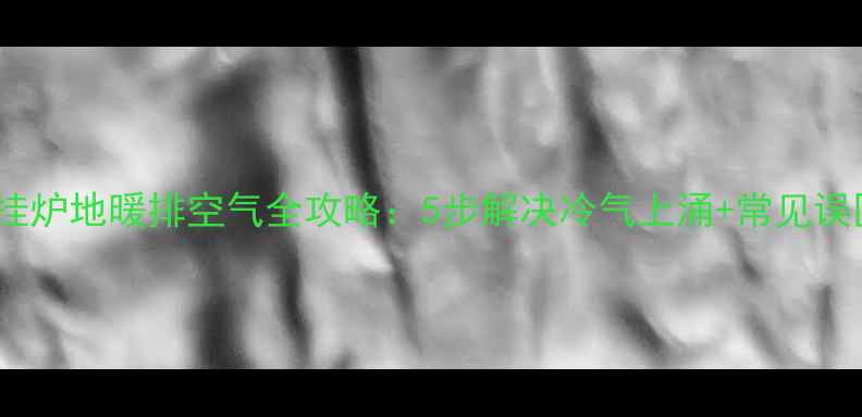 壁挂炉地暖排空气全攻略5步解决冷气上涌常见误区