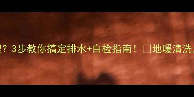 壁挂炉地暖污水难清理3步教你搞定排水自检指南地暖清洗步骤选购避坑全攻略