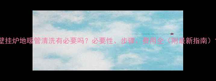 图片 壁挂炉地暖管清洗有必要吗？必要性、步骤、费用全（附最新指南）1
