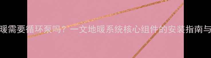 壁挂炉地暖需要循环泵吗一文地暖系统核心组件的安装指南与选型要点