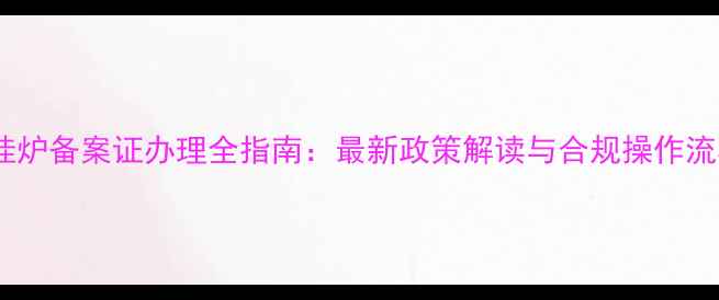 壁挂炉备案证办理全指南最新政策解读与合规操作流程