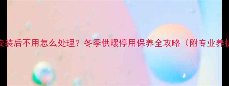 图片 壁挂炉安装后不用怎么处理？冬季供暖停用保养全攻略（附专业养护指南）
