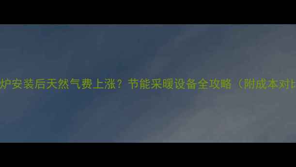 壁挂炉安装后天然气费上涨节能采暖设备全攻略附成本对比