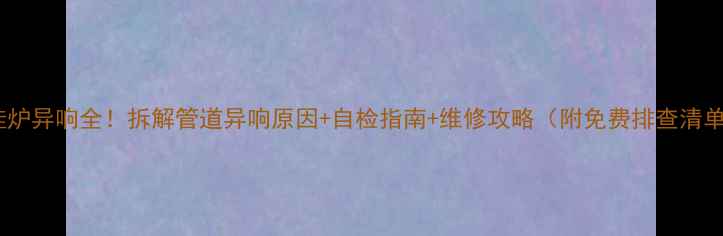 图片 壁挂炉异响全！拆解管道异响原因+自检指南+维修攻略（附免费排查清单）1