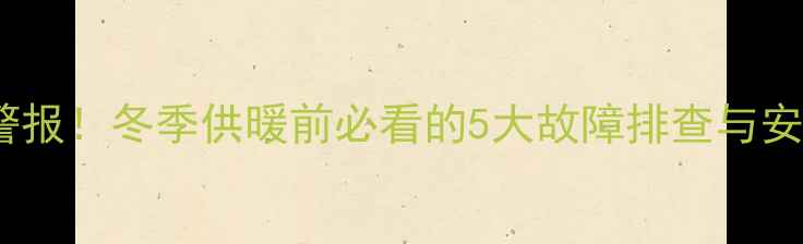 壁挂炉异响警报冬季供暖前必看的5大故障排查与安全使用指南