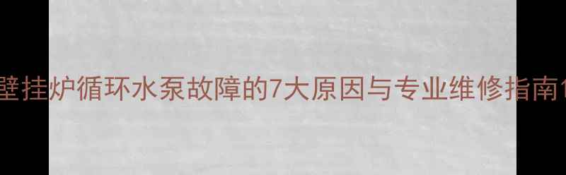 壁挂炉循环水泵故障的7大原因与专业维修指南