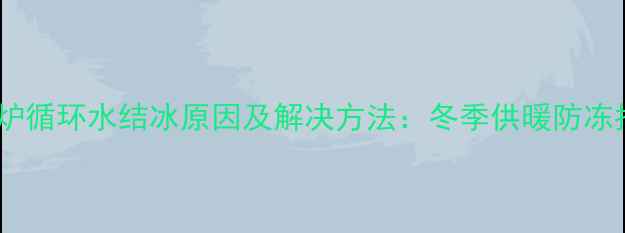 壁挂炉循环水结冰原因及解决方法冬季供暖防冻指南