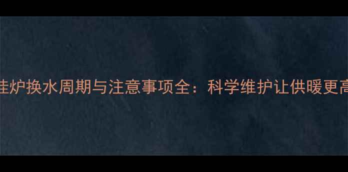 壁挂炉换水周期与注意事项全科学维护让供暖更高效