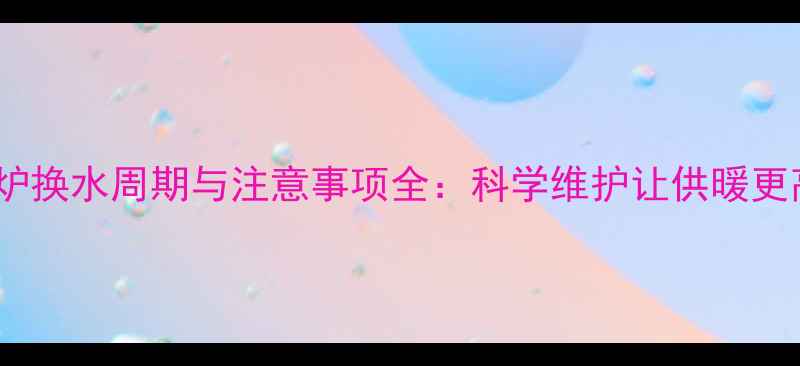 图片 壁挂炉换水周期与注意事项全：科学维护让供暖更高效1