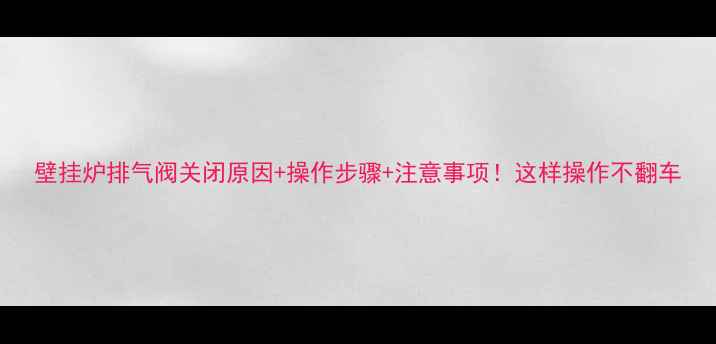 壁挂炉排气阀关闭原因操作步骤注意事项这样操作不翻车