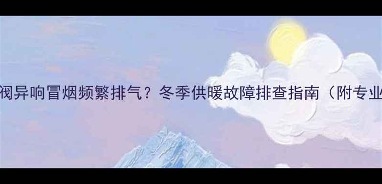 壁挂炉排气阀异响冒烟频繁排气冬季供暖故障排查指南附专业维修视频