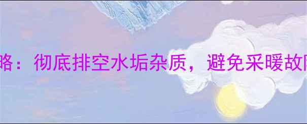 壁挂炉排水全攻略彻底排空水垢杂质避免采暖故障的5个关键步骤