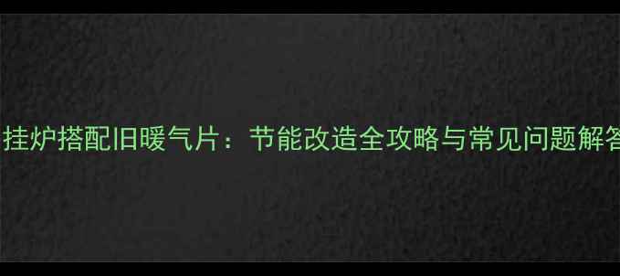 壁挂炉搭配旧暖气片节能改造全攻略与常见问题解答