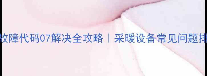 图片 壁挂炉故障代码07解决全攻略｜采暖设备常见问题排查指南