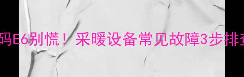 壁挂炉故障代码E6别慌采暖设备常见故障3步排查法自检指南
