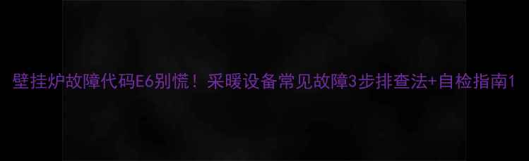 图片 壁挂炉故障代码E6别慌！采暖设备常见故障3步排查法+自检指南1