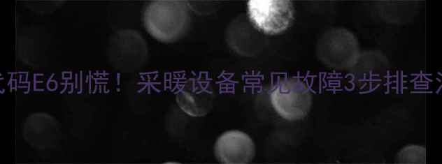 图片 壁挂炉故障代码E6别慌！采暖设备常见故障3步排查法+自检指南2