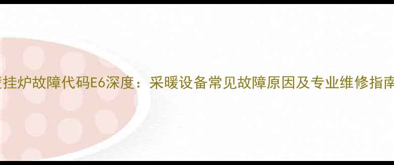 壁挂炉故障代码E6深度采暖设备常见故障原因及专业维修指南