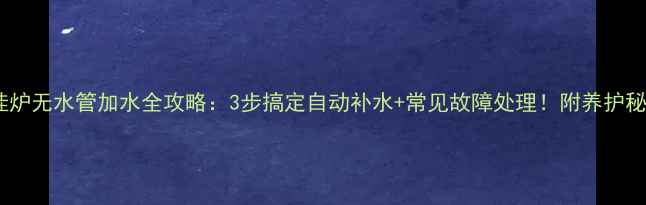 壁挂炉无水管加水全攻略3步搞定自动补水常见故障处理附养护秘籍