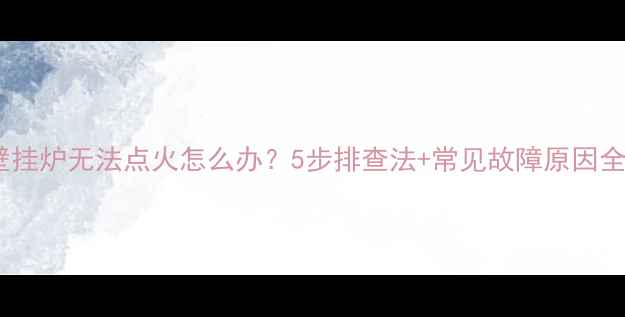 壁挂炉无法点火怎么办5步排查法常见故障原因全