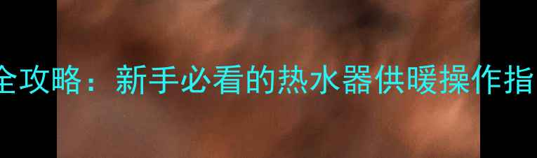 壁挂炉暖气片冬季开启全攻略新手必看的热水器供暖操作指南附安全注意事项