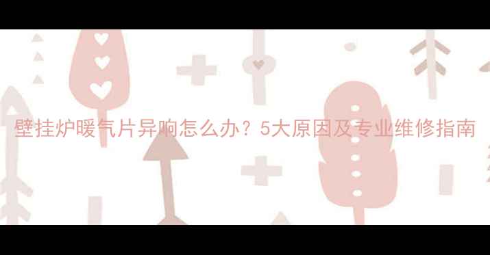 壁挂炉暖气片异响怎么办5大原因及专业维修指南